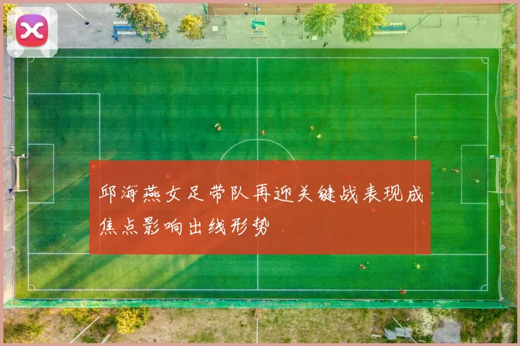 邱海燕女足带队再迎关键战表现成焦点影响出线形势