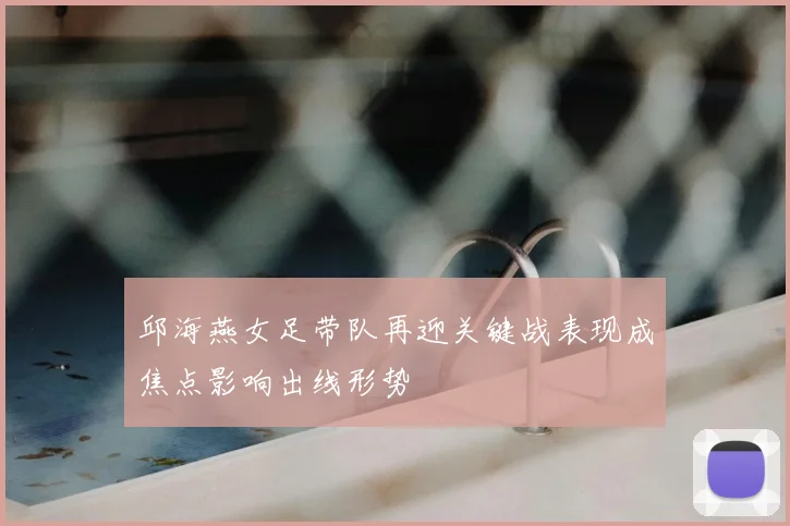 邱海燕女足带队再迎关键战表现成焦点影响出线形势